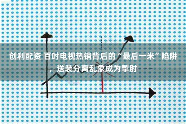 创利配资 百吋电视热销背后的“最后一米”陷阱,送装分离乱象成为掣肘