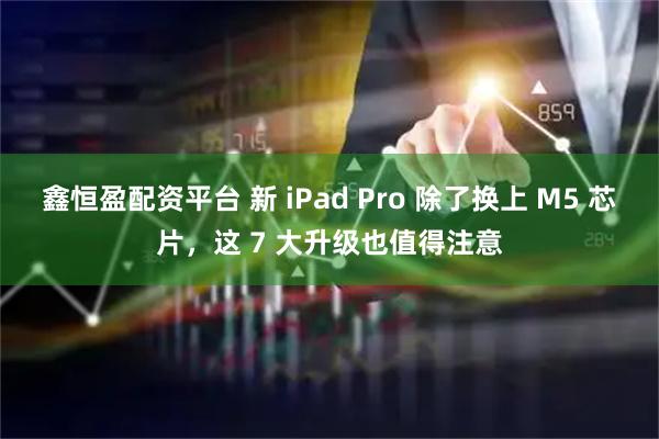 鑫恒盈配资平台 新 iPad Pro 除了换上 M5 芯片，这 7 大升级也值得注意