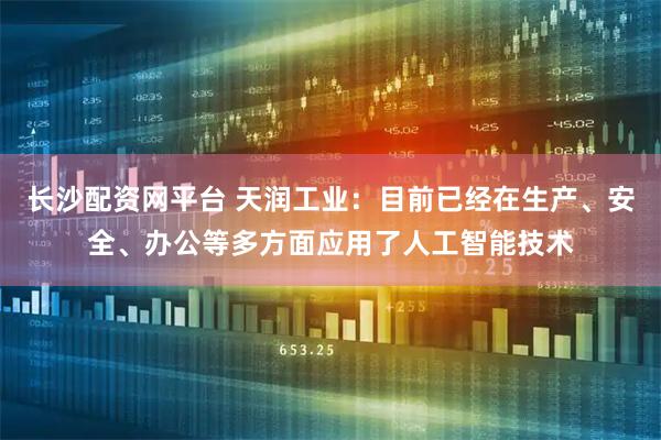 长沙配资网平台 天润工业：目前已经在生产、安全、办公等多方面应用了人工智能技术