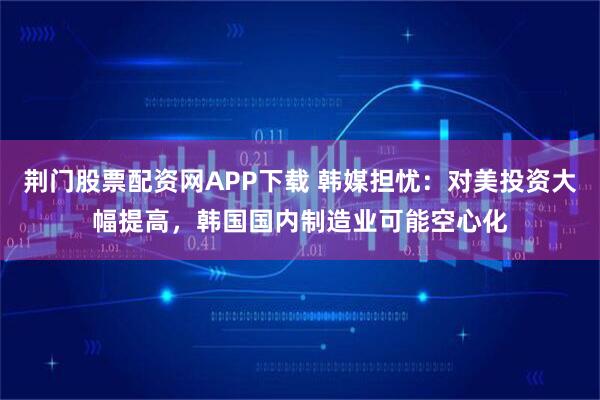 荆门股票配资网APP下载 韩媒担忧：对美投资大幅提高，韩国国内制造业可能空心化