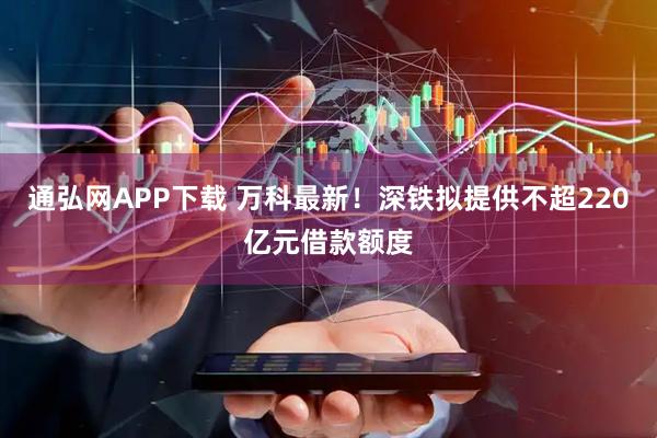 通弘网APP下载 万科最新！深铁拟提供不超220亿元借款额度