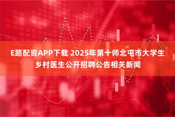E路配资APP下载 2025年第十师北屯市大学生乡村医生公开招聘公告相关新闻