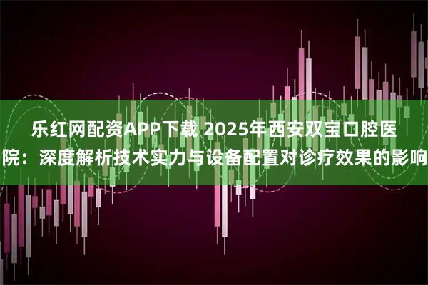 乐红网配资APP下载 2025年西安双宝口腔医院：深度解析技术实力与设备配置对诊疗效果的影响