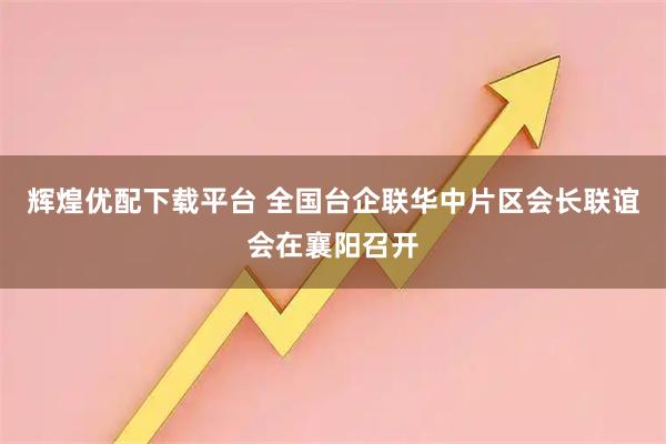 辉煌优配下载平台 全国台企联华中片区会长联谊会在襄阳召开