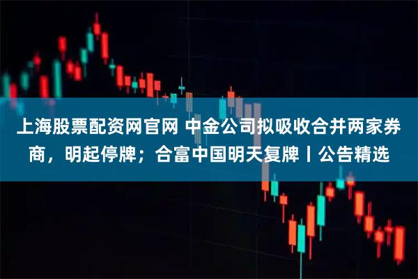 上海股票配资网官网 中金公司拟吸收合并两家券商,明起停牌;合富中国明天复牌丨公告精选