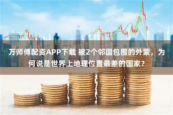 万师傅配资APP下载 被2个邻国包围的外蒙，为何说是世界上地理位置最差的国家？