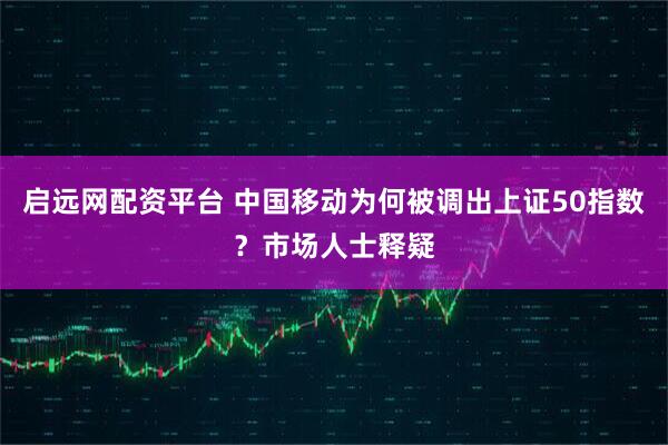 启远网配资平台 中国移动为何被调出上证50指数？市场人士释疑