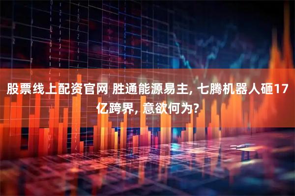 股票线上配资官网 胜通能源易主, 七腾机器人砸17亿跨界, 意欲何为?