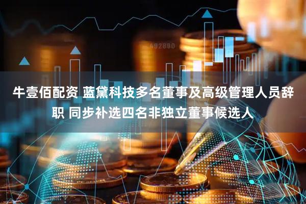 牛壹佰配资 蓝黛科技多名董事及高级管理人员辞职 同步补选四名非独立董事候选人