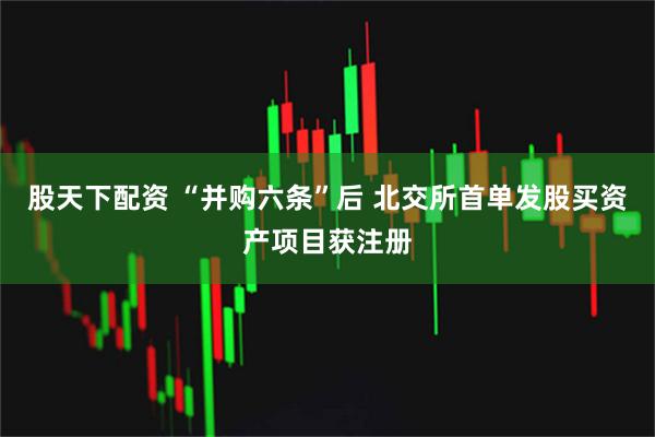 股天下配资 “并购六条”后 北交所首单发股买资产项目获注册