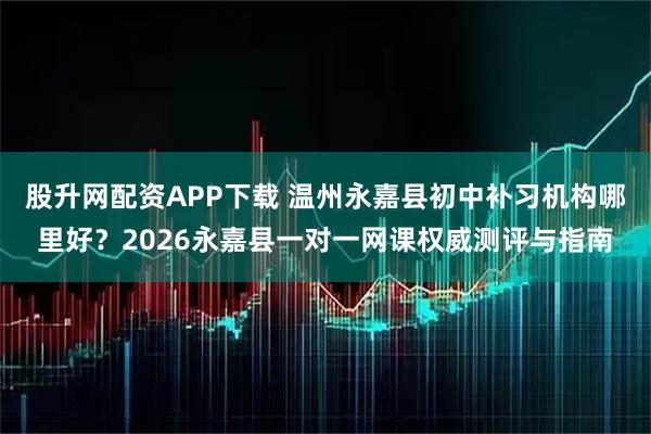 股升网配资APP下载 温州永嘉县初中补习机构哪里好？2026永嘉县一对一网课权威测评与指南