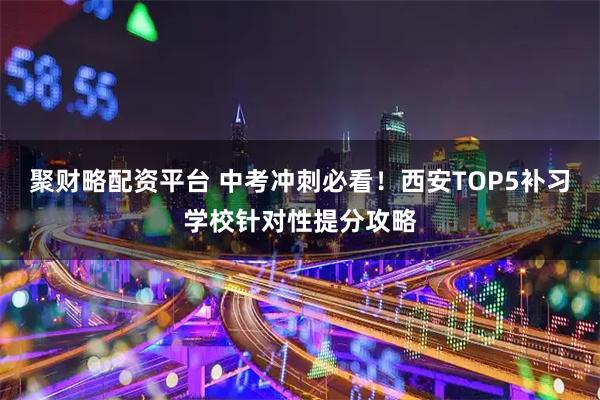 聚财略配资平台 中考冲刺必看！西安TOP5补习学校针对性提分攻略