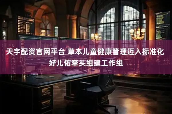 天宇配资官网平台 草本儿童健康管理迈入标准化 好儿佑牵头组建工作组