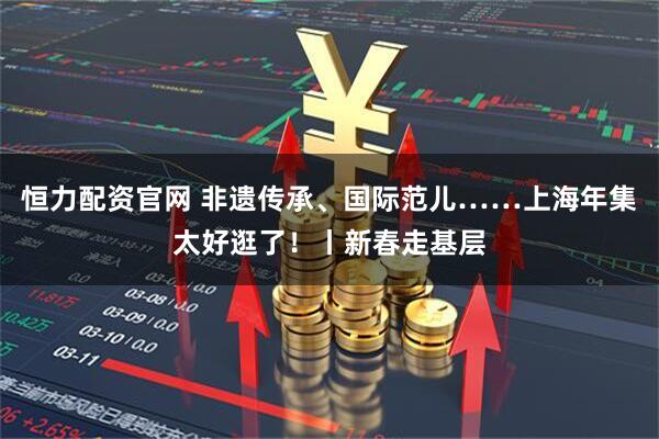 恒力配资官网 非遗传承、国际范儿……上海年集太好逛了！丨新春走基层